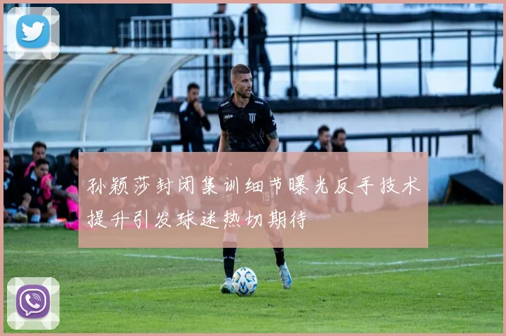 孙颖莎封闭集训细节曝光反手技术提升引发球迷热切期待